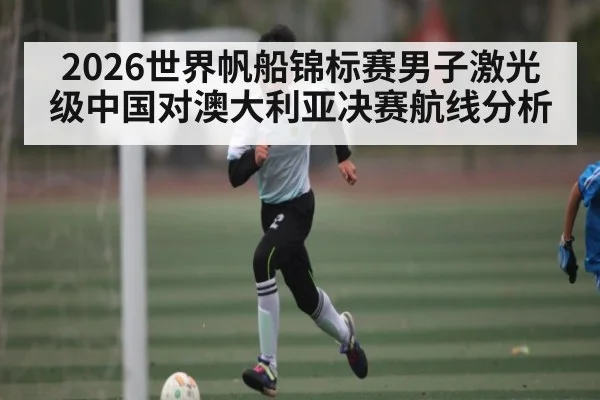 2026世界帆船锦标赛男子激光级中国对澳大利亚决赛航线分析 - TIANBO